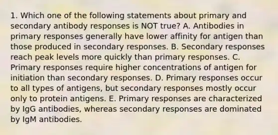 1. Which one of the following statements about primary and secondary antibody responses is NOT true? A. Antibodies in primary responses generally have lower affinity for antigen than those produced in secondary responses. B. Secondary responses reach peak levels more quickly than primary responses. C. Primary responses require higher concentrations of antigen for initiation than secondary responses. D. Primary responses occur to all types of antigens, but secondary responses mostly occur only to protein antigens. E. Primary responses are characterized by IgG antibodies, whereas secondary responses are dominated by IgM antibodies.