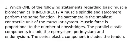 1. Which ONE of the following statements regarding basic muscle biomechanics is INCORRECT? A muscle spindle and sarcomere perform the same function The sarcomere is the smallest contractile unit of the muscular system. Muscle force is proportional to the number of crossbridges. The parallel elastic components include the epimysium, perimysium and endomysium. The series elastic component includes the tendon.