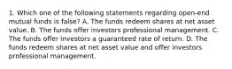 1. Which one of the following statements regarding open-end mutual funds is false? A. The funds redeem shares at net asset value. B. The funds offer investors professional management. C. The funds offer investors a guaranteed rate of return. D. The funds redeem shares at net asset value and offer investors professional management.