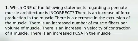 1. Which ONE of the following statements regarding a pennate muscle architecture is INCORRECT? There is an increase of force production in the muscle There is a decrease in the excursion of the muscle. There is an increased number of muscle fibers per volume of muscle. There is an increase in velocity of contraction of a muscle. There is an increased PCSA in the muscle