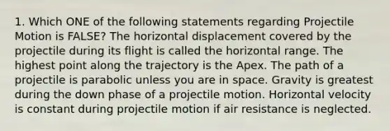 1. Which ONE of the following statements regarding Projectile Motion is FALSE? The horizontal displacement covered by the projectile during its flight is called the horizontal range. The highest point along the trajectory is the Apex. The path of a projectile is parabolic unless you are in space. Gravity is greatest during the down phase of a projectile motion. Horizontal velocity is constant during projectile motion if air resistance is neglected.