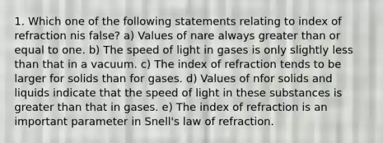 1. Which one of the following statements relating to index of refraction nis false? a) Values of nare always greater than or equal to one. b) The speed of light in gases is only slightly less than that in a vacuum. c) The index of refraction tends to be larger for solids than for gases. d) Values of nfor solids and liquids indicate that the speed of light in these substances is greater than that in gases. e) The index of refraction is an important parameter in Snell's law of refraction.