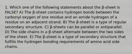 1. Which one of the following statements about the β-sheet is FALSE? A) The β-sheet contains hydrogen bonds between the carbonyl oxygen of one residue and an amide hydrogen of a residue on an adjacent strand. B) The β-sheet is a type of regular secondary structure. C) β-sheets can be parallel or antiparallel. D) The side chains in a β-sheet alternate between the two sides of the sheet. E) The β-sheet is a type of secondary structure that fulfills the hydrogen bonding requirements of amino acid side chains.