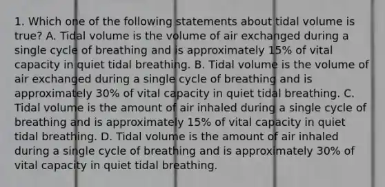 1. Which one of the following statements about tidal volume is true? A. Tidal volume is the volume of air exchanged during a single cycle of breathing and is approximately 15% of vital capacity in quiet tidal breathing. B. Tidal volume is the volume of air exchanged during a single cycle of breathing and is approximately 30% of vital capacity in quiet tidal breathing. C. Tidal volume is the amount of air inhaled during a single cycle of breathing and is approximately 15% of vital capacity in quiet tidal breathing. D. Tidal volume is the amount of air inhaled during a single cycle of breathing and is approximately 30% of vital capacity in quiet tidal breathing.