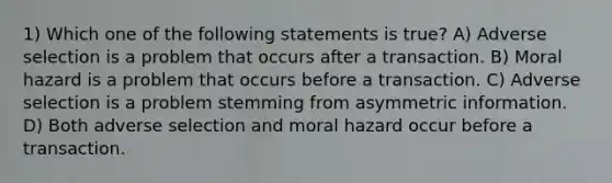 1) Which one of the following statements is true? A) Adverse selection is a problem that occurs after a transaction. B) Moral hazard is a problem that occurs before a transaction. C) Adverse selection is a problem stemming from asymmetric information. D) Both adverse selection and moral hazard occur before a transaction.