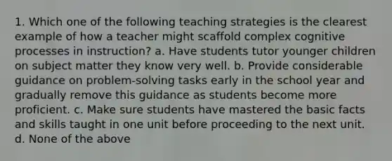 1. Which one of the following teaching strategies is the clearest example of how a teacher might scaffold complex cognitive processes in instruction? a. Have students tutor younger children on subject matter they know very well. b. Provide considerable guidance on problem-solving tasks early in the school year and gradually remove this guidance as students become more proficient. c. Make sure students have mastered the basic facts and skills taught in one unit before proceeding to the next unit. d. None of the above