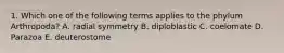 1. Which one of the following terms applies to the phylum Arthropoda? A. radial symmetry B. diploblastic C. coelomate D. Parazoa E. deuterostome