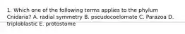 1. Which one of the following terms applies to the phylum Cnidaria? A. radial symmetry B. pseudocoelomate C. Parazoa D. triploblastic E. protostome