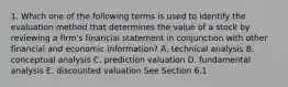 1. Which one of the following terms is used to identify the evaluation method that determines the value of a stock by reviewing a firm's financial statement in conjunction with other financial and economic information? A. technical analysis B. conceptual analysis C. prediction valuation D. fundamental analysis E. discounted valuation See Section 6.1