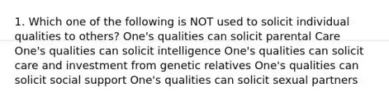 1. Which one of the following is NOT used to solicit individual qualities to others? One's qualities can solicit parental Care One's qualities can solicit intelligence One's qualities can solicit care and investment from genetic relatives One's qualities can solicit social support One's qualities can solicit sexual partners