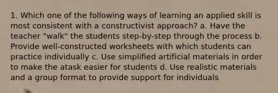 1. Which one of the following ways of learning an applied skill is most consistent with a constructivist approach? a. Have the teacher "walk" the students step-by-step through the process b. Provide well-constructed worksheets with which students can practice individually c. Use simplified artificial materials in order to make the atask easier for students d. Use realistic materials and a group format to provide support for individuals