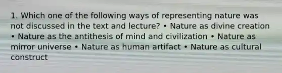 1. Which one of the following ways of representing nature was not discussed in the text and lecture? • Nature as divine creation • Nature as the antithesis of mind and civilization • Nature as mirror universe • Nature as human artifact • Nature as cultural construct