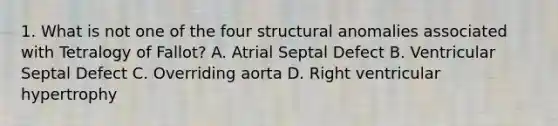 1. What is not one of the four structural anomalies associated with Tetralogy of Fallot? A. Atrial Septal Defect B. Ventricular Septal Defect C. Overriding aorta D. Right ventricular hypertrophy