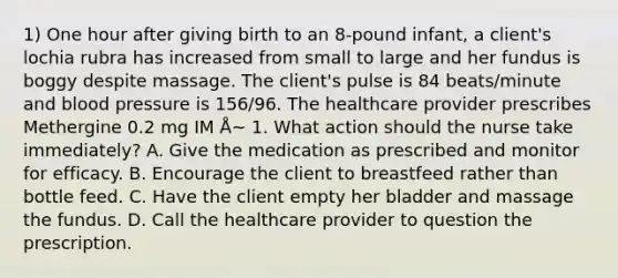 1) One hour after giving birth to an 8-pound infant, a client's lochia rubra has increased from small to large and her fundus is boggy despite massage. The client's pulse is 84 beats/minute and blood pressure is 156/96. The healthcare provider prescribes Methergine 0.2 mg IM Å~ 1. What action should the nurse take immediately? A. Give the medication as prescribed and monitor for efficacy. B. Encourage the client to breastfeed rather than bottle feed. C. Have the client empty her bladder and massage the fundus. D. Call the healthcare provider to question the prescription.