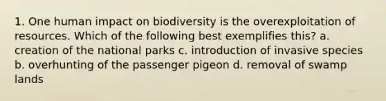 1. One human impact on biodiversity is the overexploitation of resources. Which of the following best exemplifies this? a. creation of the national parks c. introduction of invasive species b. overhunting of the passenger pigeon d. removal of swamp lands