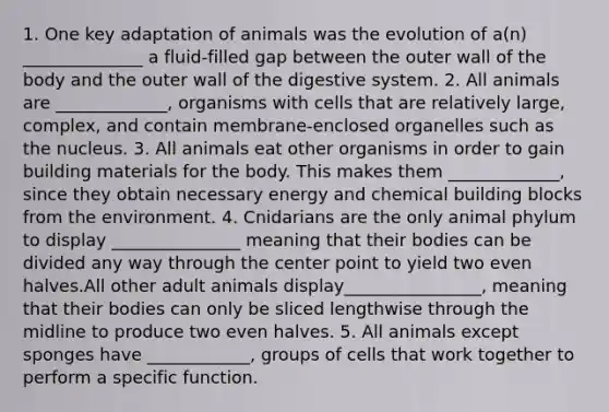 1. One key adaptation of animals was the evolution of a(n) ______________ a fluid-filled gap between the outer wall of the body and the outer wall of the digestive system. 2. All animals are _____________, organisms with cells that are relatively large, complex, and contain membrane-enclosed organelles such as the nucleus. 3. All animals eat other organisms in order to gain building materials for the body. This makes them _____________, since they obtain necessary energy and chemical building blocks from the environment. 4. Cnidarians are the only animal phylum to display _______________ meaning that their bodies can be divided any way through the center point to yield two even halves.All other adult animals display________________, meaning that their bodies can only be sliced lengthwise through the midline to produce two even halves. 5. All animals except sponges have ____________, groups of cells that work together to perform a specific function.