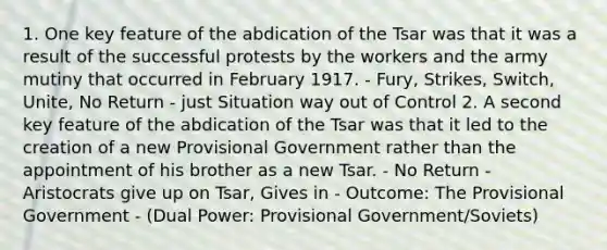 1. One key feature of the abdication of the Tsar was that it was a result of the successful protests by the workers and the army mutiny that occurred in February 1917. - Fury, Strikes, Switch, Unite, No Return - just Situation way out of Control 2. A second key feature of the abdication of the Tsar was that it led to the creation of a new Provisional Government rather than the appointment of his brother as a new Tsar. - No Return - Aristocrats give up on Tsar, Gives in - Outcome: The Provisional Government - (Dual Power: Provisional Government/Soviets)