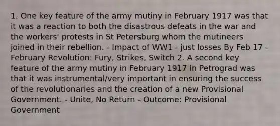 1. One key feature of the army mutiny in February 1917 was that it was a reaction to both the disastrous defeats in the war and the workers' protests in St Petersburg whom the mutineers joined in their rebellion. - Impact of WW1 - just losses By Feb 17 - February Revolution: Fury, Strikes, Switch 2. A second key feature of the army mutiny in February 1917 in Petrograd was that it was instrumental/very important in ensuring the success of the revolutionaries and the creation of a new Provisional Government. - Unite, No Return - Outcome: Provisional Government