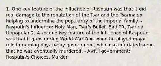 1. One key feature of the influence of Rasputin was that it did real damage to the reputation of the Tsar and the Tsarina so helping to undermine the popularity of the imperial family. - Rasputin's Influence: Holy Man, Tsar's Belief, Bad PR, Tsarina Unpopular 2. A second key feature of the influence of Rasputin was that it grew during World War One when he played major role in running day-to-day government, which so infuriated some that he was eventually murdered. - Awful government: Rasputin's Choices, Murder