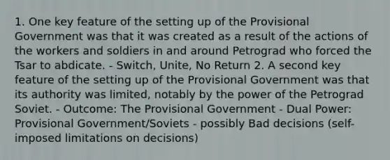 1. One key feature of the setting up of the Provisional Government was that it was created as a result of the actions of the workers and soldiers in and around Petrograd who forced the Tsar to abdicate. - Switch, Unite, No Return 2. A second key feature of the setting up of the Provisional Government was that its authority was limited, notably by the power of the Petrograd Soviet. - Outcome: The Provisional Government - Dual Power: Provisional Government/Soviets - possibly Bad decisions (self-imposed limitations on decisions)