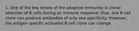 1. One of the key tenets of the adaptive immunity is clonal selection of B cells during an immune response; thus, one B cell clone can produce antibodies of only one specificity. However, the antigen specific activated B cell clone can change