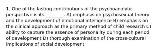 1. One of the lasting contributions of the psychoanalytic perspective is its ________. A) emphasis on psychosexual theory and the development of emotional intelligence B) emphasis on the clinical approach as the primary method of child research C) ability to capture the essence of personality during each period of development D) thorough examination of the cross-cultural implications of social development