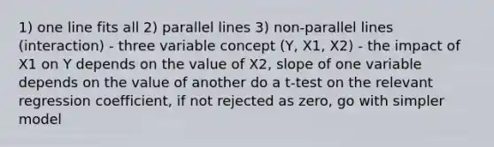 1) one line fits all 2) <a href='https://www.questionai.com/knowledge/kmhV0cfzq2-parallel-lines' class='anchor-knowledge'>parallel lines</a> 3) non-parallel lines (interaction) - three variable concept (Y, X1, X2) - the impact of X1 on Y depends on the value of X2, slope of one variable depends on the value of another do a t-test on the relevant regression coefficient, if not rejected as zero, go with simpler model