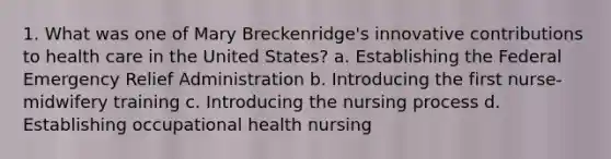 1. What was one of Mary Breckenridge's innovative contributions to health care in the United States? a. Establishing the Federal Emergency Relief Administration b. Introducing the first nurse-midwifery training c. Introducing the nursing process d. Establishing occupational health nursing