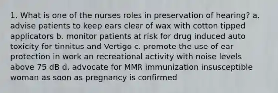 1. What is one of the nurses roles in preservation of hearing? a. advise patients to keep ears clear of wax with cotton tipped applicators b. monitor patients at risk for drug induced auto toxicity for tinnitus and Vertigo c. promote the use of ear protection in work an recreational activity with noise levels above 75 dB d. advocate for MMR immunization insusceptible woman as soon as pregnancy is confirmed