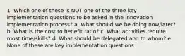 1. Which one of these is NOT one of the three key implementation questions to be asked in the innovation implementation process? a. What should we be doing now/later? b. What is the cost to benefit ratio? c. What activities require most time/skills? d. What should be delegated and to whom? e. None of these are key implementation questions