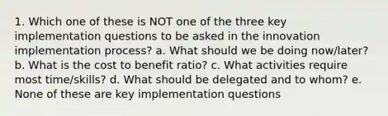 1. Which one of these is NOT one of the three key implementation questions to be asked in the innovation implementation process? a. What should we be doing now/later? b. What is the cost to benefit ratio? c. What activities require most time/skills? d. What should be delegated and to whom? e. None of these are key implementation questions