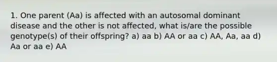 1. One parent (Aa) is affected with an autosomal dominant disease and the other is not affected, what is/are the possible genotype(s) of their offspring? a) aa b) AA or aa c) AA, Aa, aa d) Aa or aa e) AA