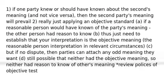 1) if one party knew or should have known about the second's meaning (and not vice versa), then the second party's meaning will prevail 2) really just applying an objective standard (a) if a reasonable person would have known of the party's meaning - the other person had reason to know (b) thus just need to establish that your interpretation is the objective meaning (the reasonable person interpretation in relevant circumstances) (c) but if no dispute, then parties can attach any odd meaning they want (d) still possible that neither had the objective meaning, so neither had reason to know of other's meaning *review polices of objective test