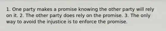 1. One party makes a promise knowing the other party will rely on it. 2. The other party does rely on the promise. 3. The only way to avoid the injustice is to enforce the promise.