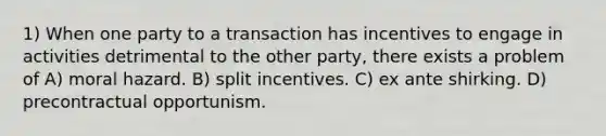 1) When one party to a transaction has incentives to engage in activities detrimental to the other party, there exists a problem of A) moral hazard. B) split incentives. C) ex ante shirking. D) precontractual opportunism.