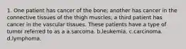 1. One patient has cancer of the bone; another has cancer in the connective tissues of the thigh muscles; a third patient has cancer in the vascular tissues. These patients have a type of tumor referred to as a a.sarcoma. b.leukemia. c.carcinoma. d.lymphoma.