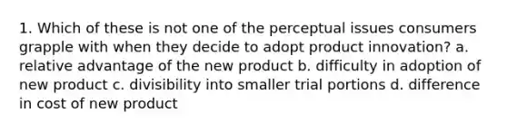 1. Which of these is not one of the perceptual issues consumers grapple with when they decide to adopt product innovation? a. relative advantage of the new product b. difficulty in adoption of new product c. divisibility into smaller trial portions d. difference in cost of new product