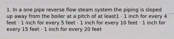 1. In a one pipe reverse flow steam system the piping is sloped up away from the boiler at a pitch of at least1 · 1 inch for every 4 feet · 1 inch for every 5 feet · 1 inch for every 10 feet · 1 inch for every 15 feet · 1 inch for every 20 feet