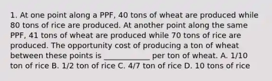 1. At one point along a PPF, 40 tons of wheat are produced while 80 tons of rice are produced. At another point along the same PPF, 41 tons of wheat are produced while 70 tons of rice are produced. The opportunity cost of producing a ton of wheat between these points is ____________ per ton of wheat. A. 1/10 ton of rice B. 1/2 ton of rice C. 4/7 ton of rice D. 10 tons of rice