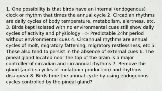 1. One possibility is that birds have an internal (endogenous) clock or rhythm that times the annual cycle 2. <a href='https://www.questionai.com/knowledge/k8XAG3VjEz-circadian-rhythms' class='anchor-knowledge'>circadian rhythms</a> are daily cycles of body temperature, metabolism, alertness, etc. 3. Birds kept isolated with no environmental cues still show daily cycles of activity and physiology --> Predictable 24hr period without environmental cues 4. Circannual rhythms are annual cycles of molt, migratory fattening, migratory restlessness, etc 5. These also tend to persist in the absence of external cues 6. The pineal gland located near the top of <a href='https://www.questionai.com/knowledge/kLMtJeqKp6-the-brain' class='anchor-knowledge'>the brain</a> is a major controller of circadian and circannual rhythms 7. Remove this gland (and its cycles of melatonin production) and rhythms disappear 8. Birds time the annual cycle by using endogenous cycles controlled by the pineal gland?