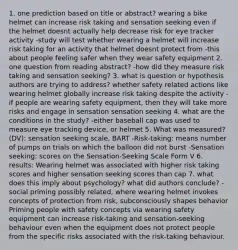 1. one prediction based on title or abstract? wearing a bike helmet can increase risk taking and sensation seeking even if the helmet doesnt actually help decrease risk for eye tracker activity -study will test whether wearing a helmet will increase risk taking for an activity that helmet doesnt protect from -this about people feeling safer when they wear safety equipment 2. one question from reading abstract? -how did they measure risk taking and sensation seeking? 3. what is question or hypothesis authors are trying to address? whether safety related actions like wearing helmet globally increase risk taking despite the activity -if people are wearing safety equipment, then they will take more risks and engage in sensation sensation seeking 4. what are the conditions in the study? -either baseball cap was used to measure eye tracking device, or helmet 5. What was measured? (DV): sensation seeking scale, BART -Risk-taking: means number of pumps on trials on which the balloon did not burst -Sensation seeking: scores on the Sensation-Seeking Scale Form V 6. results: Wearing helmet was associated with higher risk taking scores and higher sensation seeking scores than cap 7. what does this imply about psychology? what did authors conclude? -social priming possibly related, where wearing helmet invokes concepts of protection from risk, subconsciously shapes behavior Priming people with safety concepts via wearing safety equipment can increase risk-taking and sensation-seeking behaviour even when the equipment does not protect people from the specific risks associated with the risk-taking behaviour.