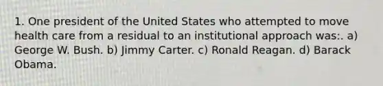 1. One president of the United States who attempted to move health care from a residual to an institutional approach was:. a) George W. Bush. b) Jimmy Carter. c) Ronald Reagan. d) Barack Obama.