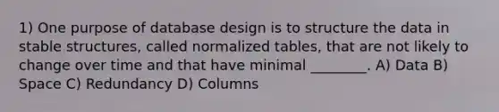 1) One purpose of database design is to structure the data in stable structures, called normalized tables, that are not likely to change over time and that have minimal ________. A) Data B) Space C) Redundancy D) Columns