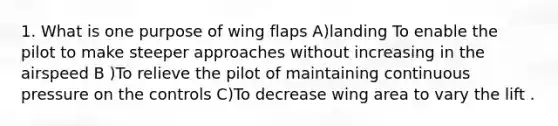 1. What is one purpose of wing flaps A)landing To enable the pilot to make steeper approaches without increasing in the airspeed B )To relieve the pilot of maintaining continuous pressure on the controls C)To decrease wing area to vary the lift .