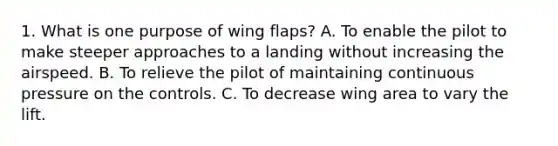 1. What is one purpose of wing flaps? A. To enable the pilot to make steeper approaches to a landing without increasing the airspeed. B. To relieve the pilot of maintaining continuous pressure on the controls. C. To decrease wing area to vary the lift.