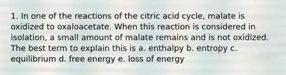 1. In one of the reactions of the citric acid cycle, malate is oxidized to oxaloacetate. When this reaction is considered in isolation, a small amount of malate remains and is not oxidized. The best term to explain this is a. enthalpy b. entropy c. equilibrium d. free energy e. loss of energy