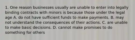 1. One reason businesses usually are unable to enter into legally binding contracts with minors is because those under the legal age A. do not have sufficient funds to make payments. B. may not understand the consequences of their actions. C. are unable to make basic decisions. D. cannot make promises to do something for others