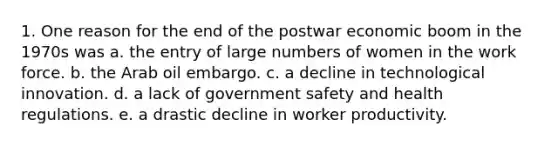 1. One reason for the end of the postwar economic boom in the 1970s was a. the entry of large numbers of women in the work force. b. the Arab oil embargo. c. a decline in technological innovation. d. a lack of government safety and health regulations. e. a drastic decline in worker productivity.