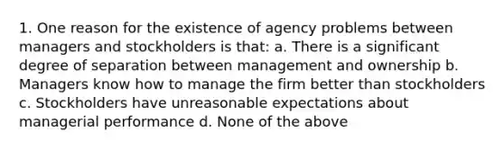 1. One reason for the existence of agency problems between managers and stockholders is that: a. There is a significant degree of separation between management and ownership b. Managers know how to manage the firm better than stockholders c. Stockholders have unreasonable expectations about managerial performance d. None of the above