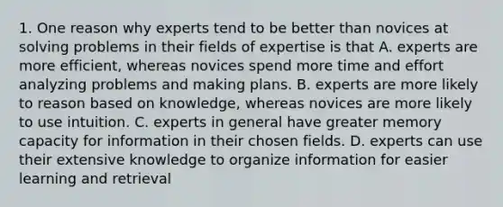 1. One reason why experts tend to be better than novices at solving problems in their fields of expertise is that A. experts are more efficient, whereas novices spend more time and effort analyzing problems and making plans. B. experts are more likely to reason based on knowledge, whereas novices are more likely to use intuition. C. experts in general have greater memory capacity for information in their chosen fields. D. experts can use their extensive knowledge to organize information for easier learning and retrieval